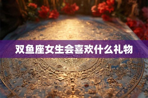 双鱼座女生会喜欢什么礼物