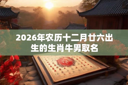 2026年农历十二月廿六出生的生肖牛男取名 2026年农历十二月廿六出生的生肖牛男取名