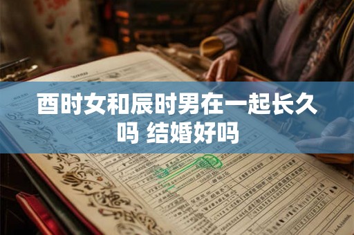 酉时女和辰时男在一起长久吗 结婚好吗