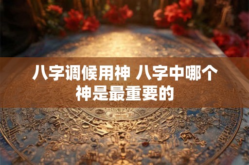 八字调候用神 八字中哪个神是最重要的