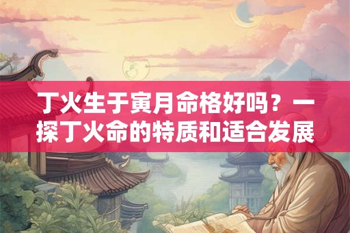 丁火生于寅月命格好吗？一探丁火命的特质和适合发展的领域
