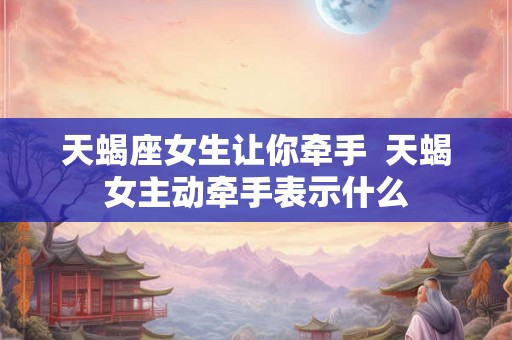 天蝎座女生让你牵手  天蝎女主动牵手表示什么
