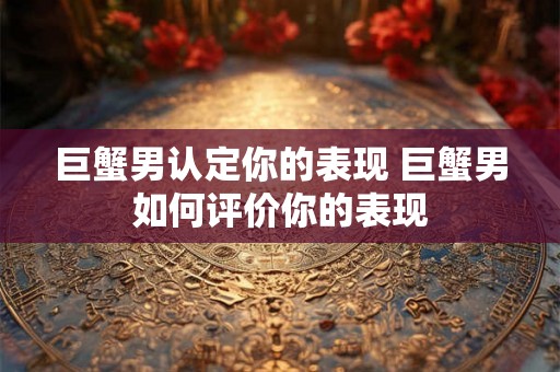 巨蟹男认定你的表现 巨蟹男如何评价你的表现