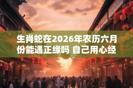 生肖蛇在2026年农历六月份能遇正缘吗 自己用心经营