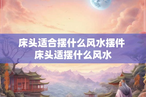 床头适合摆什么风水摆件 床头适摆什么风水 床头适合摆什么风水摆件 床头适摆什么风水