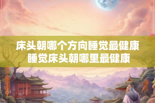 床头朝哪个方向睡觉最健康 睡觉床头朝哪里最健康