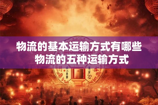 物流的基本运输方式有哪些  物流的五种运输方式