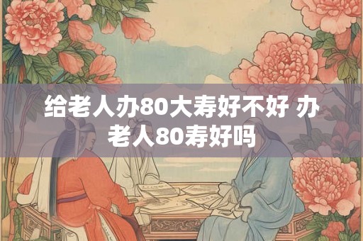 给老人办80大寿好不好 办老人80寿好吗