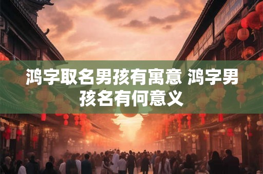 鸿字取名男孩有寓意 鸿字男孩名有何意义
