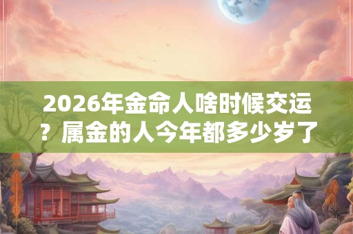 2026年金命人啥时候交运？属金的人今年都多少岁了？