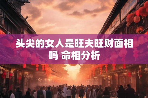 头尖的女人是旺夫旺财面相吗 命相分析