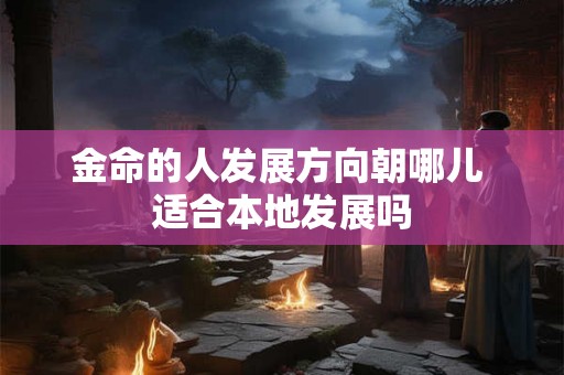 金命的人发展方向朝哪儿 适合本地发展吗 金命的人发展方向朝哪儿 适合本地发展吗