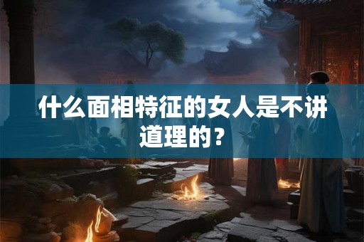 什么面相特征的女人是不讲道理的? 什么面相特征的女人是不讲道理的?