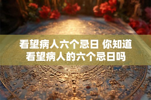 看望病人六个忌日 你知道看望病人的六个忌日吗