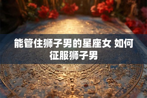 能管住狮子男的星座女 如何征服狮子男