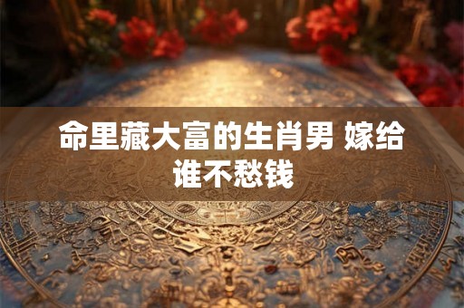 命里藏大富的生肖男 嫁给谁不愁钱