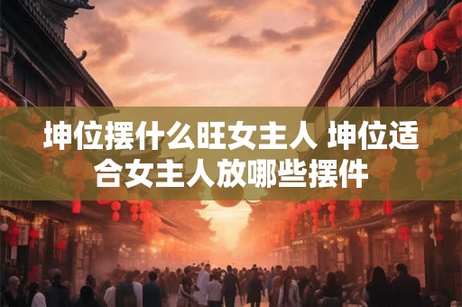 坤位摆什么旺女主人 坤位适合女主人放哪些摆件 坤位摆什么旺女主人 坤位适合女主人放哪些摆件