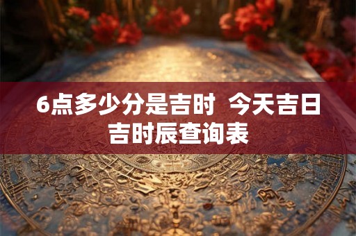 6点多少分是吉时 今天吉日吉时辰查询表 6点多少分是吉时 今天吉日吉时辰查询表