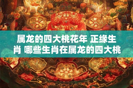 属龙的四大桃花年 正缘生肖 哪些生肖在属龙的四大桃花年能拥有正缘 属龙的四大桃花年 正缘生肖 哪些生肖在属龙的四大桃花年能拥有正缘