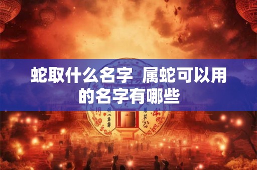 蛇取什么名字 属蛇可以用的名字有哪些 蛇取什么名字 属蛇可以用的名字有哪些