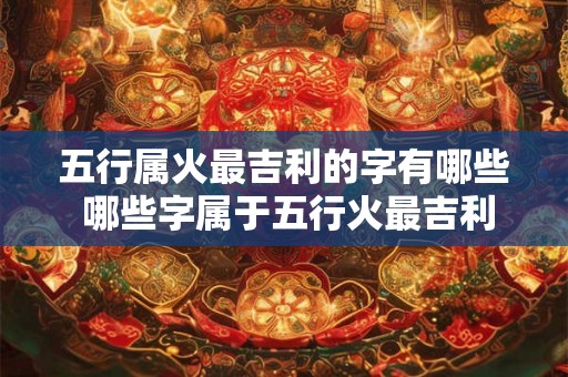 五行属火最吉利的字有哪些 哪些字属于五行火最吉利 五行属火最吉利的字有哪些 哪些字属于五行火最吉利