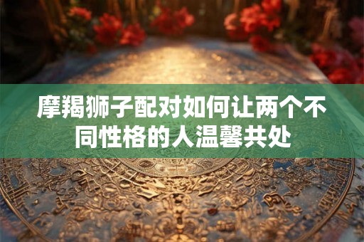 摩羯狮子配对如何让两个不同性格的人温馨共处