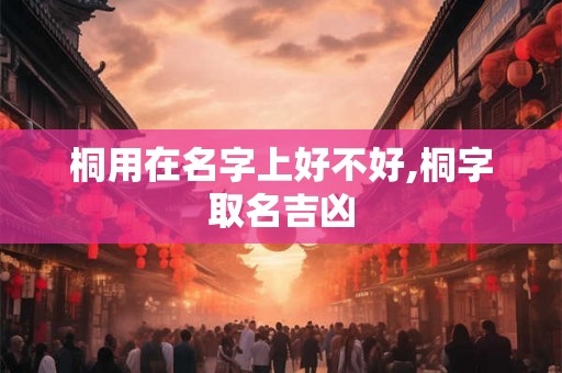 桐用在名字上好不好,桐字取名吉凶 桐用在名字上好不好,桐字取名吉凶