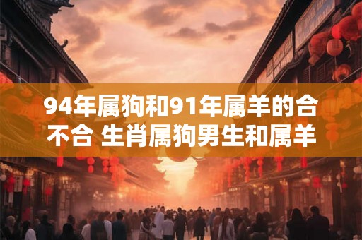 94年属狗和91年属羊的合不合 生肖属狗男生和属羊女生的配对分析