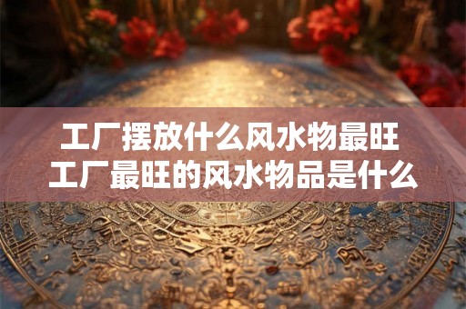 工厂摆放什么风水物最旺 工厂最旺的风水物品是什么
