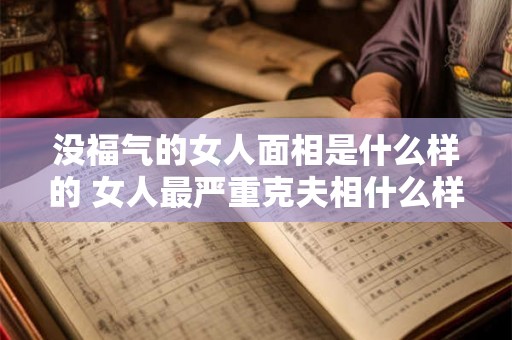 没福气的女人面相是什么样的 女人最严重克夫相什么样 没福气的女人面相是什么样的 女人最严重克夫相什么样