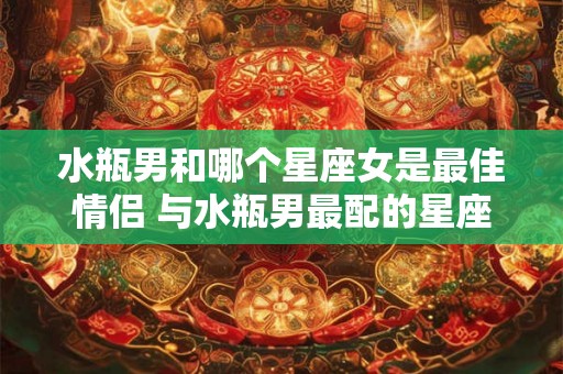 水瓶男和哪个星座女是最佳情侣 与水瓶男最配的星座女