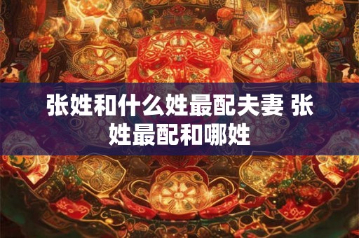 张姓和什么姓最配夫妻 张姓最配和哪姓 张姓和什么姓最配夫妻 张姓最配和哪姓