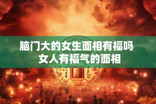 脑门大的女生面相有福吗  女人有福气的面相