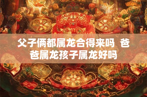 父子俩都属龙合得来吗  爸爸属龙孩子属龙好吗