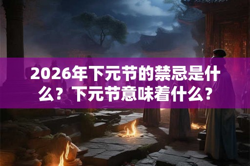 2026年下元节的禁忌是什么？下元节意味着什么？