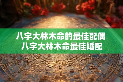 八字大林木命的最佳配偶 八字大林木命最佳婚配
