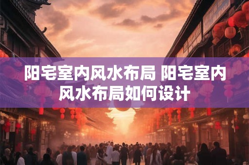 阳宅室内风水布局 阳宅室内风水布局如何设计 阳宅室内风水布局 阳宅室内风水布局如何设计