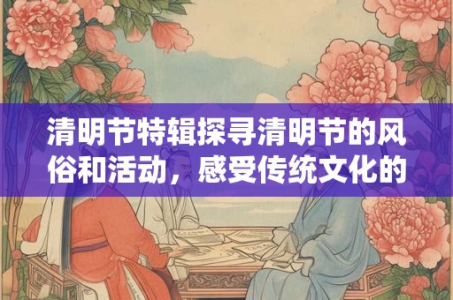 清明节特辑探寻清明节的风俗和活动，感受传统文化的魅力！