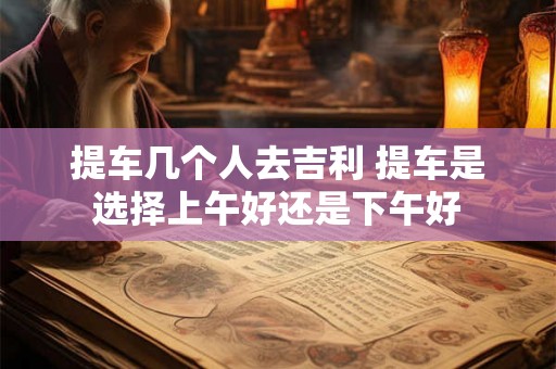 提车几个人去吉利 提车是选择上午好还是下午好