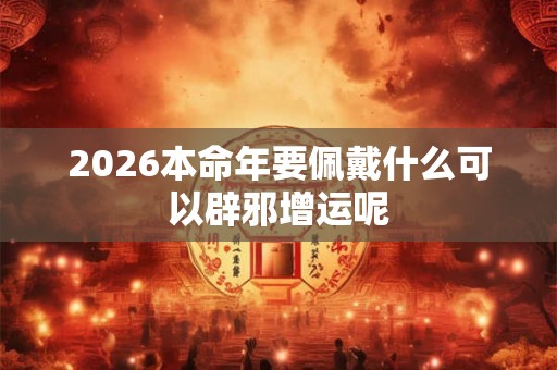 2026本命年要佩戴什么可以辟邪增运呢