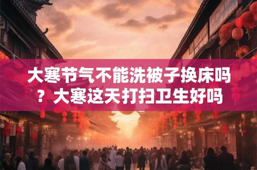 大寒节气不能洗被子换床吗？大寒这天打扫卫生好吗