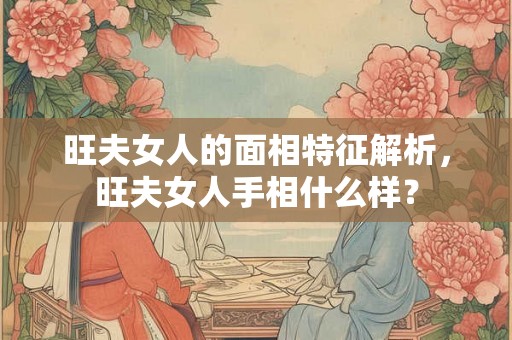 旺夫女人的面相特征解析,旺夫女人手相什么样? 旺夫女人的面相特征解析,旺夫女人手相什么样?