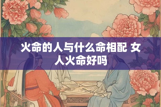 火命的人与什么命相配 女人火命好吗