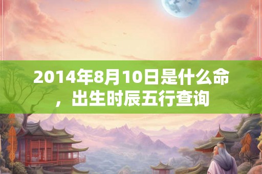 2014年8月10日是什么命,出生时辰五行查询 2014年8月10日是什么命,出生时辰五行查询