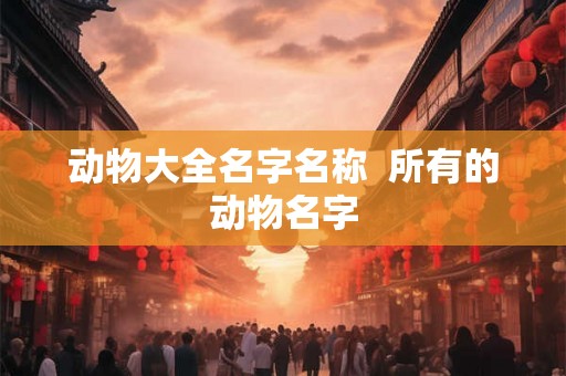 动物大全名字名称 所有的动物名字 动物大全名字名称 所有的动物名字