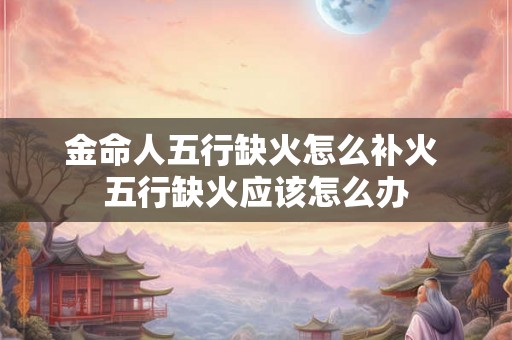 金命人五行缺火怎么补火 五行缺火应该怎么办 金命人五行缺火怎么补火 五行缺火应该怎么办