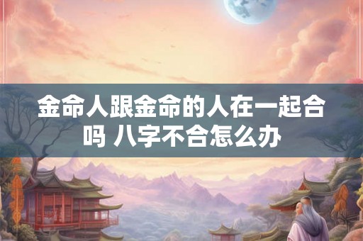 金命人跟金命的人在一起合吗 八字不合怎么办