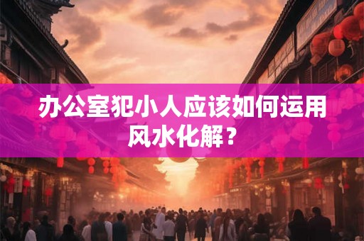办公室犯小人应该如何运用风水化解？