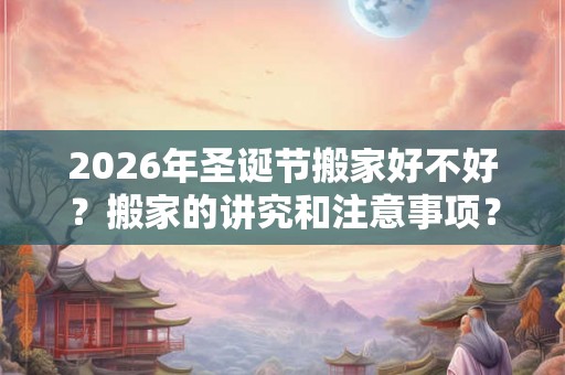 2026年圣诞节搬家好不好?搬家的讲究和注意事项? 2026年圣诞节搬家好不好?搬家的讲究和注意事项?