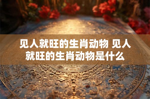 见人就旺的生肖动物 见人就旺的生肖动物是什么 见人就旺的生肖动物 见人就旺的生肖动物是什么